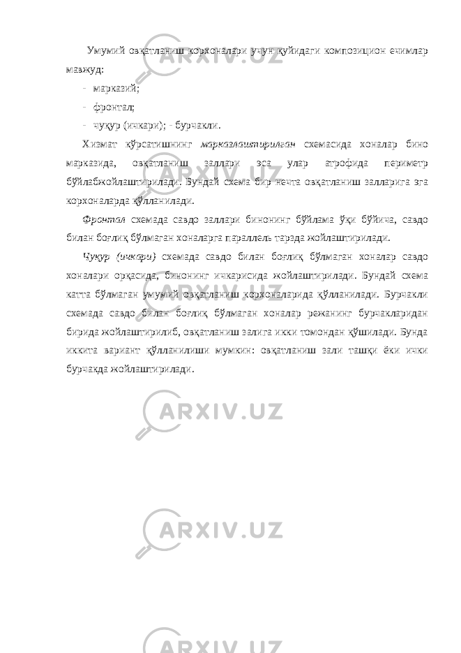  Умумий овқатланиш корхоналари учун қуйидаги композицион ечимлар мавжуд: - марказий; - фронтал; - чуқур (ичкари); - бурчакли. Хизмат кўрсатишнинг марказлаштирилган схемасида хоналар бино марказида, овқатланиш заллари эса улар атрофида периметр бўйлабжойлаштирилади. Бундай схема бир нечта овқатланиш залларига эга корхоналарда қўлланилади. Фронтал схемада савдо заллари бинонинг бўйлама ўқи бўйича, савдо билан боғлиқ бўлмаган хоналарга параллель тарзда жойлаштирилади. Чуқур (ичкари) схемада савдо билан боғлиқ бўлмаган хоналар савдо хоналари орқасида, бинонинг ичкарисида жойлаштирилади. Бундай схема катта бўлмаган умумий овқатланиш корхоналарида қўлланилади. Бурчакли схемада савдо билан боғлиқ бўлмаган хоналар режанинг бурчакларидан бирида жойлаштирилиб, овқатланиш залига икки томондан қўшилади. Бунда иккита вариант қўлланилиши мумкин: овқатланиш зали ташқи ёки ички бурчакда жойлаштирилади. 