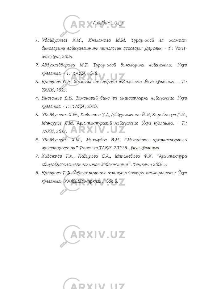 Адабиётлар: 1. Убайдуллаев Х.М., Инагамова М.М. Турар-жой ва жамоат биноларини лойиҳалашнинг типологик асослари: Дарслик. - Т.: Voris- nashriyot, 2005. 2. Абдужаббарова М.Т. Турар-жой биноларини лойиҳалаш: Ўқув қўлланма. – Т.: ТАҚИ, 2018. 3. Қодирова С.А. Жамоат биноларини лойиҳалаш: Ўқув қўлланма. – Т.: ТАҚИ, 2015. 4. Иногомов Б.И. Замонавий бино ва иншоотларни лойиҳалаш: Ўқув қўлланма. - Т.: ТАҚИ, 2010. 5. Убайдуллаев Х.М., Хидоятов Т.А, Абдурахманов Й.И, Коробовцев Г.И., Мансуров Я.М. Архитектуравий лойиҳалаш: Ўқув қўлланма. - Т.: ТАҚИ, 2012. 6. Убайдуллаев Х.М., Махмудов В.М. “Методика архитектурного проектирования” Тошкент,ТАҚИ, 2010 й., ўқув қўлланма. 7. Хидоятов Т.А., Кадирова С.А., Магомедова Ф.Х. “Архитектура общеобразовательных школ Узбекистана”. Ташкент 2005 г. 8. Қодирова Т.Ф. Ўзбекистоннинг истиқлол йиллари меъморчилиги: Ўқув қўлланма., ЎАЖБНТ маркази, 2004 й. 