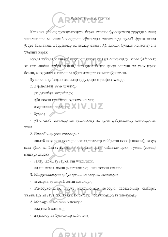 Ҳажмий-режали ечим Корхона (бино) тузилмасидаги барча асосий функционал гуруҳлар аниқ зоналаниши ва ишлаб чиқариш йўлаклари воситасида қулай функционал ўзаро боғланишга (одамлар ва юклар оқими йўналиши бундан истисно) эга бўлиши керак. Бунда қуйидаги ишлаб чиқариш цикли амалга оширилади: ярим фабрикат ва хом ашёни қабул қилиш, иссиқлик билан қайта ишлаш ва таомларни безаш, маҳсулотни сотиш ва хўрандаларга хизмат кўрсатиш. Бу циклга қуйидаги хоналар гуруҳлари мувофиқ келади: 1. Хўрандалар учун хоналар: - гардеробли вестибюль; - қўл ювиш хоналари, ҳожатхоналар; - овқатланиш заллари; - буфет; - уйга олиб кетиладиган тушликлар ва ярим фабрикатлар сотиладиган хона. 2. Ишлаб чиқариш хоналари: - ишлаб чиқариш цехлари: иссиқ таомлар тайёрлаш цехи (ошхона); совуқ цех: гўшт ва балиқ цехлари; қандолат цехи; сабзавот цехи; гумма (сомса) пишириш цехи; - тайёр таомлар тарқатиш участкаси; - идиш-товоқ ювиш участкалари; - нон кесиш хонаси. 3. Маҳсулотларни қабул қилиш ва сақлаш хоналари: - юкларни тушириб олиш хоналари; - обмборхоналар: қуруқ маҳсулотлар омбори; сабзавотлар омбори; инвентарь ва тара сақланадиган омбор; - совутиладиган камералар. 4. Маъмурий-маиший хоналар: - идоравий хоналар; - директор ва бухгалтер кабинети; 