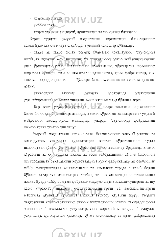 - ходимлар хонаси; - тиббий хона; - ходимлар учун гардероб, душхоналар ва санитария блоклари. Барча турдаги умумий овқатланиш корхоналари биноларининг ҳажмийрежали ечимларига қуйидаги умумий талаблар қўйилади: - савдо ва савдо билан боғлиқ бўлмаган хоналарнинг бир-бирига нисбатан оқилона жойлаштириш; бу хоналарнинг ўзаро жойлаштирилиши улар ўртасидаги узвий боғлиқликни таъминлаши, хўрандалар оқимининг ходимлар йўллари, тоза ва ювилмаган идиш-товоқ, ярим фабрикатлар, хом ашё ва чиқиндиларни ташиш йўллари билан кесишишини истисно қилиши лозим; - технологик зарурат туғилган ҳолатларда ўзгартириш (трансформация)ни амалга ошириш имконияти мавжуд бўлиши керак; - бир нечта умумий овқатланиш корхоналари комплекс корхонанинг битта биносида бирлаштирилганида, хизмат кўрсатиш хоналарининг умумий майдонини қисқартириш мақсадида, улардан биргаликда фойдаланиш имкониятини таъминлаш зарур. Умумий овқатланиш корхоналари биноларининг ҳажмий-режали ва конструктив ечимлари хўрандаларга хизмат кўрсатишнинг турли шаклларини (ўзига ўзи хизмат кўрсатиш ва официантлар ёрдамида хизмат кўрсатиш ва ҳк.) ташкил қилиш ва таом тайёрлашнинг сўнгги босқичига ихтисослашган овқатланиш корхоналарига ярим фабрикатлар ва совутилган тайёр маҳсулотларни марказлашган ва комплекс тарзда етказиб бериш бўйича илғор технологияларни татбиқ этишимкониятларини таъминлаши лозим. Бунда тайёр ва ярим фабрикат маҳсулотларни юклаш-тушириш ва шу каби мураккаб ишларни механизациялаштириш ва автоматлаштириш максимал даражада бўлишига алоҳида эътибор қаратиш зарур. Умумий овқатланиш корхоналарининг техник жиҳозланиши юқори самарадорликка эгазамонавий технологик ускуналар, яъни хорижий ва маҳаллий модулли ускуналар, функционал ҳажмлар, кўчма стеллажлар ва ярим фабрикатлар 