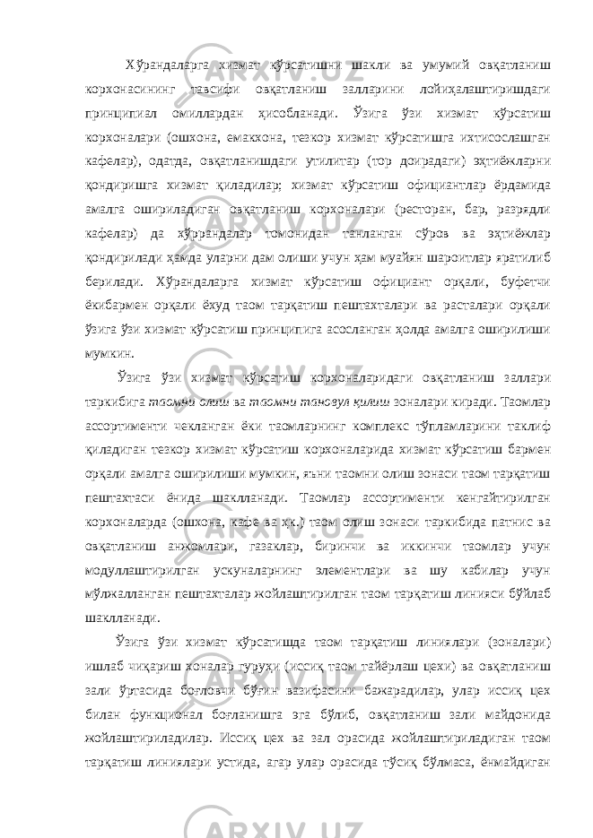  Хўрандаларга хизмат кўрсатишни шакли ва умумий овқатланиш корхонасининг тавсифи овқатланиш залларини лойиҳалаштиришдаги принципиал омиллардан ҳисобланади. Ўзига ўзи хизмат кўрсатиш корхоналари (ошхона, емакхона, тезкор хизмат кўрсатишга ихтисослашган кафелар), одатда, овқатланишдаги утилитар (тор доирадаги) эҳтиёжларни қондиришга хизмат қиладилар; хизмат кўрсатиш официантлар ёрдамида амалга ошириладиган овқатланиш корхоналари (ресторан, бар, разрядли кафелар) да хўррандалар томонидан танланган сўров ва эҳтиёжлар қондирилади ҳамда уларни дам олиши учун ҳам муайян шароитлар яратилиб берилади. Хўрандаларга хизмат кўрсатиш официант орқали, буфетчи ёкибармен орқали ёхуд таом тарқатиш пештахталари ва расталари орқали ўзига ўзи хизмат кўрсатиш принципига асосланган ҳолда амалга оширилиши мумкин. Ўзига ўзи хизмат кўрсатиш корхоналаридаги овқатланиш заллари таркибига таомни олиш ва таомни тановул қилиш зоналари киради. Таомлар ассортименти чекланган ёки таомларнинг комплекс тўпламларини таклиф қиладиган тезкор хизмат кўрсатиш корхоналарида хизмат кўрсатиш бармен орқали амалга оширилиши мумкин, яъни таомни олиш зонаси таом тарқатиш пештахтаси ёнида шаклланади. Таомлар ассортименти кенгайтирилган корхоналарда (ошхона, кафе ва ҳк.) таом олиш зонаси таркибида патнис ва овқатланиш анжомлари, газаклар, биринчи ва иккинчи таомлар учун модуллаштирилган ускуналарнинг элементлари ва шу кабилар учун мўлжалланган пештахталар жойлаштирилган таом тарқатиш линияси бўйлаб шаклланади. Ўзига ўзи хизмат кўрсатишда таом тарқатиш линиялари (зоналари) ишлаб чиқариш хоналар гуруҳи (иссиқ таом тайёрлаш цехи) ва овқатланиш зали ўртасида боғловчи бўғин вазифасини бажарадилар, улар иссиқ цех билан функционал боғланишга эга бўлиб, овқатланиш зали майдонида жойлаштириладилар. Иссиқ цех ва зал орасида жойлаштириладиган таом тарқатиш линиялари устида, агар улар орасида тўсиқ бўлмаса, ёнмайдиган 