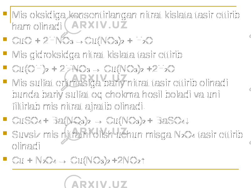  Mis oksidiga konsentirlangan nitrat kislata tasir ettirib ham olinadi  CuO + 2HNO 3 →Cu(NO 3 ) 2 + H 2 O  Mis gidroksidga nitrat kislata tasir ettirib  Cu(OH) 2 + 2HNO 3 → Cu(NO 3 ) 2 +2H 2 O  Mis sulfat eritmasiga bariy nitrat tasir ettirib olinadi bunda bariy sulfat oq chokma hosil boladi va uni filtirlab mis nitrat ajratib olinadi.  CuSO 4 + Ba(NO 3 ) 2 → Cu(NO 3 ) 2 + BaSO 4 ↓  Suvsiz mis nitratni olish uchun misga N 2 O 4 tasir ettirib olinadi  Cu + N 2 O 4 → Cu(NO 3 ) 2 +2NO 2 ↑ 