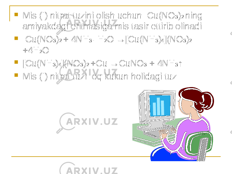  Mis (I) nitrat tuzini olish uchun Cu(NO 3 ) 2 ning amiyakdagi eritmasiga mis tasir ettirib olinadi  Cu(NO 3 ) 2 + 4NH 3 · H 2 O →[Cu(NH 3 ) 4 ](NO 3 ) 2 +4H 2 O  [Cu(NH 3 ) 4 ](NO 3 ) 2 +Cu →CuNO 3 + 4NH 3 ↑  Mis (I) nitrat tuzi oq kukun holidagi tuz 