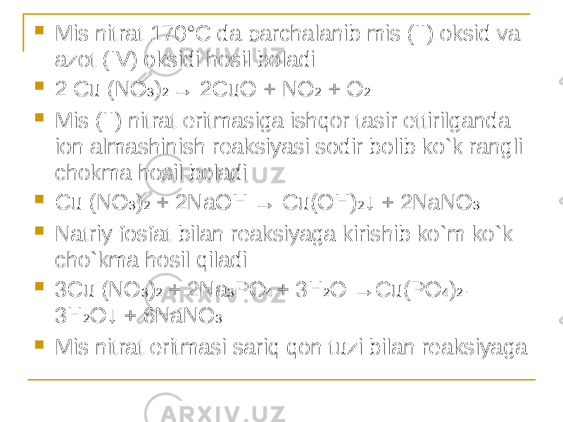  Mis nitrat 170°C da parchalanib mis (II) oksid va azot (IV) oksidi hosil boladi  2 Cu (NO 3 ) 2 → 2CuO + NO 2 + O 2  Mis (II) nitrat eritmasiga ishqor tasir ettirilganda ion almashinish reaksiyasi sodir bolib ko`k rangli chokma hosil boladi  Cu (NO 3 ) 2 + 2NaOH → Cu(OH) 2 ↓ + 2NaNO 3  Natriy fosfat bilan reaksiyaga kirishib ko`m ko`k cho`kma hosil qiladi  3Cu (NO 3 ) 2 + 2Na 3 PO 4 + 3H 2 O →Cu(PO 4 ) 2 · 3H 2 O↓ + 6NaNO 3  Mis nitrat eritmasi sariq qon tuzi bilan reaksiyaga 