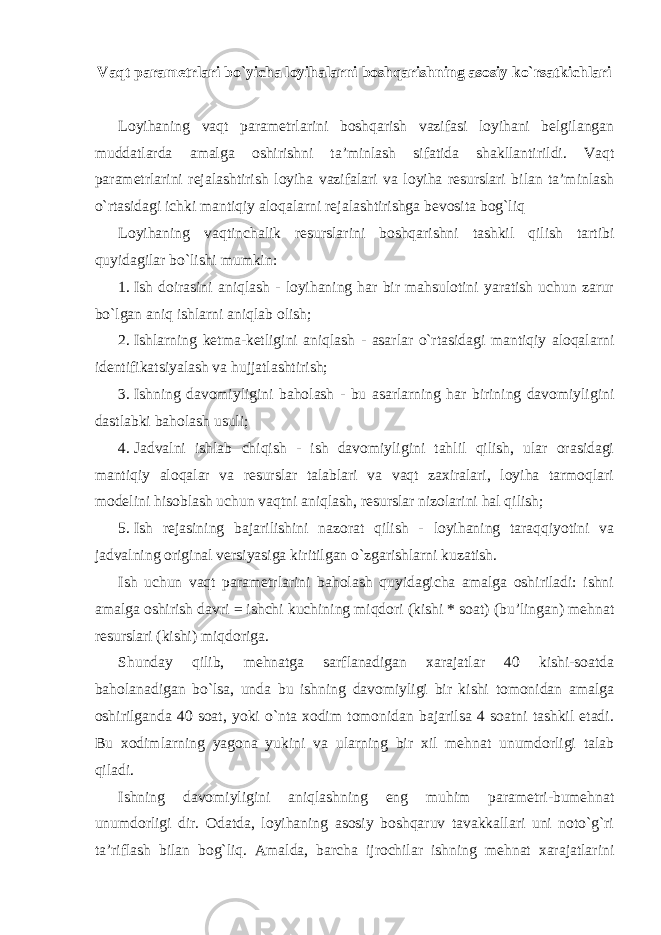 Vaqt parametrlari bo`yicha loyihalarni boshqarishning asosiy ko`rsatkichlari Loyihaning vaqt parametrlarini boshqarish vazifasi loyihani belgilangan muddatlarda amalga oshirishni ta’minlash sifatida shakllantirildi. Vaqt parametrlarini rejalashtirish loyiha vazifalari va loyiha resurslari bilan ta’minlash o`rtasidagi ichki mantiqiy aloqalarni rejalashtirishga bevosita bog`liq Loyihaning vaqtinchalik resurslarini boshqarishni tashkil qilish tartibi quyidagilar bo`lishi mumkin: 1. Ish doirasini aniqlash - loyihaning har bir mahsulotini yaratish uchun zarur bo`lgan aniq ishlarni aniqlab olish; 2. Ishlarning ketma-ketligini aniqlash - asarlar o`rtasidagi mantiqiy aloqalarni identifikatsiyalash va hujjatlashtirish; 3. Ishning davomiyligini baholash - bu asarlarning har birining davomiyligini dastlabki baholash usuli; 4. Jadvalni ishlab chiqish - ish davomiyligini tahlil qilish, ular orasidagi mantiqiy aloqalar va resurslar talablari va vaqt zaxiralari, loyiha tarmoqlari modelini hisoblash uchun vaqtni aniqlash, resurslar nizolarini hal qilish; 5. Ish rejasining bajarilishini nazorat qilish - loyihaning taraqqiyotini va jadvalning original versiyasiga kiritilgan o`zgarishlarni kuzatish. Ish uchun vaqt parametrlarini baholash quyidagicha amalga oshiriladi: ishni amalga oshirish davri = ishchi kuchining miqdori (kishi * soat) (bu’lingan) mehnat resurslari (kishi) miqdoriga. Shunday qilib, mehnatga sarflanadigan xarajatlar 40 kishi-soatda baholanadigan bo`lsa, unda bu ishning davomiyligi bir kishi tomonidan amalga oshirilganda 40 soat, yoki o`nta xodim tomonidan bajarilsa 4 soatni tashkil etadi. Bu xodimlarning yagona yukini va ularning bir xil mehnat unumdorligi talab qiladi. Ishning davomiyligini aniqlashning eng muhim parametri-bumehnat unumdorligi dir. Odatda, loyihaning asosiy boshqaruv tavakkallari uni noto`g`ri ta’riflash bilan bog`liq. Amalda, barcha ijrochilar ishning mehnat xarajatlarini 