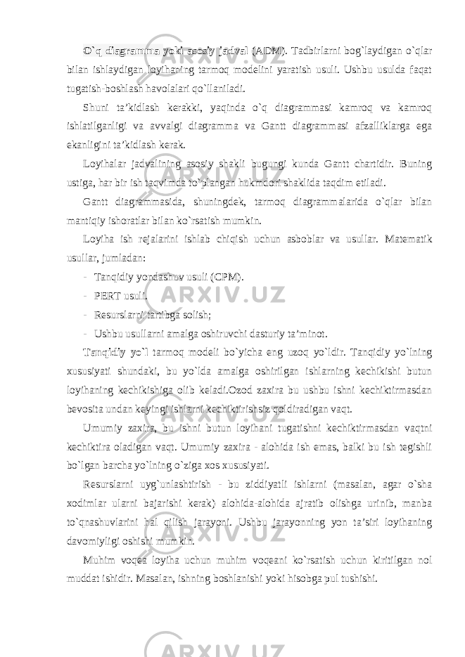 O`q diagramma yoki asosiy jadval (ADM). Tadbirlarni bog`laydigan o`qlar bilan ishlaydigan loyihaning tarmoq modelini yaratish usuli. Ushbu usulda faqat tugatish-boshlash havolalari qo`llaniladi. Shuni ta’kidlash kerakki, yaqinda o`q diagrammasi kamroq va kamroq ishlatilganligi va avvalgi diagramma va Gantt diagrammasi afzalliklarga ega ekanligini ta’kidlash kerak. Loyihalar jadvalining asosiy shakli bugungi kunda Gantt chartidir. Buning ustiga, har bir ish taqvimda to`plangan hukmdori shaklida taqdim etiladi. Gantt diagrammasida, shuningdek, tarmoq diagrammalarida o`qlar bilan mantiqiy ishoratlar bilan ko`rsatish mumkin. Loyiha ish rejalarini ishlab chiqish uchun asboblar va usullar. Matematik usullar, jumladan: - Tanqidiy yondashuv usuli (CPM). - PERT usuli. - Resurslarni tartibga solish; - Ushbu usullarni amalga oshiruvchi dasturiy ta’minot. Tanqidiy yo`l tarmoq modeli bo`yicha eng uzoq yo`ldir. Tanqidiy yo`lning xususiyati shundaki, bu yo`lda amalga oshirilgan ishlarning kechikishi butun loyihaning kechikishiga olib keladi.Ozod zaxira bu ushbu ishni kechiktirmasdan bevosita undan keyingi ishlarni kechiktirishsiz qoldiradigan vaqt. Umumiy zaxira, bu ishni butun loyihani tugatishni kechiktirmasdan vaqtni kechiktira oladigan vaqt. Umumiy zaxira - alohida ish emas, balki bu ish tegishli bo`lgan barcha yo`lning o`ziga xos xususiyati. Resurslarni uyg`unlashtirish - bu ziddiyatli ishlarni (masalan, agar o`sha xodimlar ularni bajarishi kerak) alohida-alohida ajratib olishga urinib, manba to`qnashuvlarini hal qilish jarayoni. Ushbu jarayonning yon ta’siri loyihaning davomiyligi oshishi mumkin. Muhim voqea loyiha uchun muhim voqeani ko`rsatish uchun kiritilgan nol muddat ishidir. Masalan, ishning boshlanishi yoki hisobga pul tushishi. 