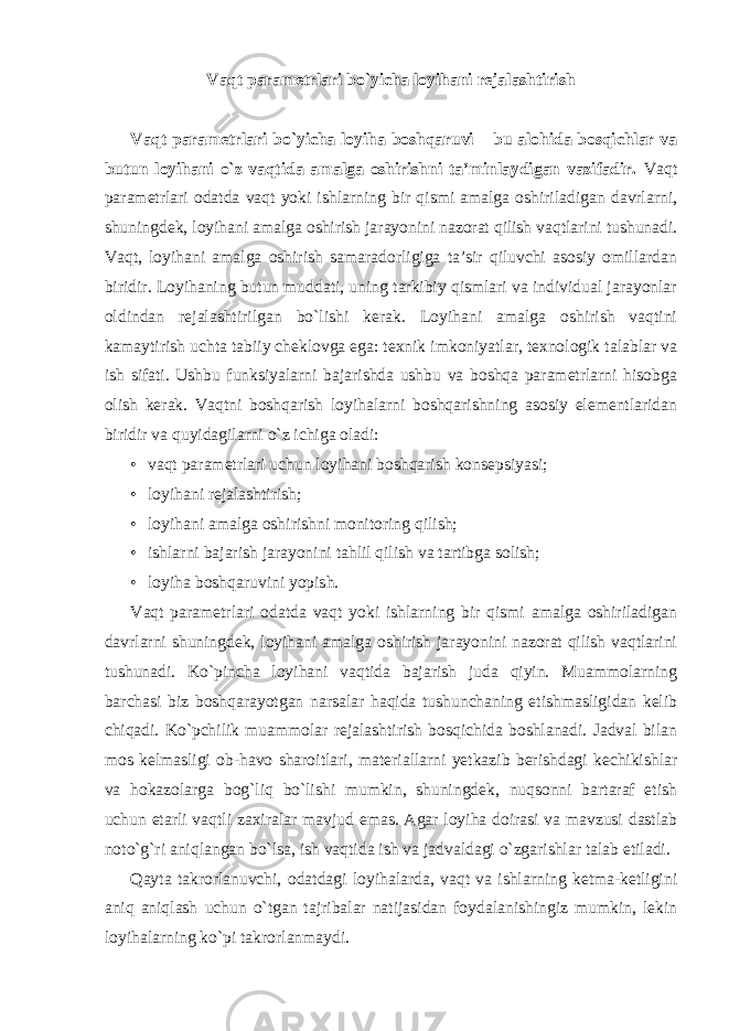 Vaqt parametrlari bo`yicha loyihani rejalashtirish Vaqt parametrlari bo`yicha loyiha boshqaruvi – bu alohida bosqichlar va butun loyihani o`z vaqtida amalga oshirishni ta’minlaydigan vazifadir. Vaqt parametrlari odatda vaqt yoki ishlarning bir qismi amalga oshiriladigan davrlarni, shuningdek, loyihani amalga oshirish jarayonini nazorat qilish vaqtlarini tushunadi. Vaqt, loyihani amalga oshirish samaradorligiga ta’sir qiluvchi asosiy omillardan biridir. Loyihaning butun muddati, uning tarkibiy qismlari va individual jarayonlar oldindan rejalashtirilgan bo`lishi kerak. Loyihani amalga oshirish vaqtini kamaytirish uchta tabiiy cheklovga ega: texnik imkoniyatlar, texnologik talablar va ish sifati. Ushbu funksiyalarni bajarishda ushbu va boshqa parametrlarni hisobga olish kerak. Vaqtni boshqarish loyihalarni boshqarishning asosiy elementlaridan biridir va quyidagilarni o`z ichiga oladi: • vaqt parametrlari uchun loyihani boshqarish konsepsiyasi; • loyihani rejalashtirish; • loyihani amalga oshirishni monitoring qilish; • ishlarni bajarish jarayonini tahlil qilish va tartibga solish; • loyiha boshqaruvini yopish. Vaqt parametrlari odatda vaqt yoki ishlarning bir qismi amalga oshiriladigan davrlarni shuningdek, loyihani amalga oshirish jarayonini nazorat qilish vaqtlarini tushunadi. Ko`pincha loyihani vaqtida bajarish juda qiyin. Muammolarning barchasi biz boshqarayotgan narsalar haqida tushunchaning etishmasligidan kelib chiqadi. Ko`pchilik muammolar rejalashtirish bosqichida boshlanadi. Jadval bilan mos kelmasligi ob-havo sharoitlari, materiallarni yetkazib berishdagi kechikishlar va hokazolarga bog`liq bo`lishi mumkin, shuningdek, nuqsonni bartaraf etish uchun etarli vaqtli zaxiralar mavjud emas. Agar loyiha doirasi va mavzusi dastlab noto`g`ri aniqlangan bo`lsa, ish vaqtida ish va jadvaldagi o`zgarishlar talab etiladi. Qayta takrorlanuvchi, odatdagi loyihalarda, vaqt va ishlarning ketma-ketligini aniq aniqlash uchun o`tgan tajribalar natijasidan foydalanishingiz mumkin, lekin loyihalarning ko`pi takrorlanmaydi. 