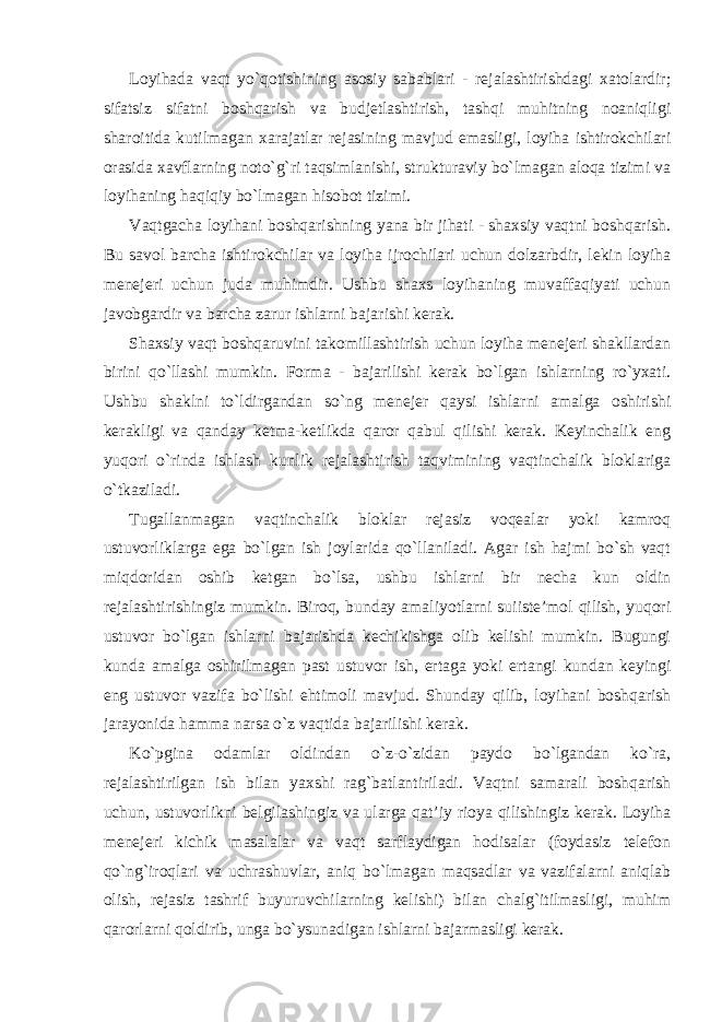 Loyihada vaqt yo`qotishining asosiy sabablari - rejalashtirishdagi xatolardir; sifatsiz sifatni boshqarish va budjetlashtirish, tashqi muhitning noaniqligi sharoitida kutilmagan xarajatlar rejasining mavjud emasligi, loyiha ishtirokchilari orasida xavflarning noto`g`ri taqsimlanishi, strukturaviy bo`lmagan aloqa tizimi va loyihaning haqiqiy bo`lmagan hisobot tizimi. Vaqtgacha loyihani boshqarishning yana bir jihati - shaxsiy vaqtni boshqarish. Bu savol barcha ishtirokchilar va loyiha ijrochilari uchun dolzarbdir, lekin loyiha menejeri uchun juda muhimdir. Ushbu shaxs loyihaning muvaffaqiyati uchun javobgardir va barcha zarur ishlarni bajarishi kerak. Shaxsiy vaqt boshqaruvini takomillashtirish uchun loyiha menejeri shakllardan birini qo`llashi mumkin. Forma - bajarilishi kerak bo`lgan ishlarning ro`yxati. Ushbu shaklni to`ldirgandan so`ng menejer qaysi ishlarni amalga oshirishi kerakligi va qanday ketma-ketlikda qaror qabul qilishi kerak. Keyinchalik eng yuqori o`rinda ishlash kunlik rejalashtirish taqvimining vaqtinchalik bloklariga o`tkaziladi. Tugallanmagan vaqtinchalik bloklar rejasiz voqealar yoki kamroq ustuvorliklarga ega bo`lgan ish joylarida qo`llaniladi. Agar ish hajmi bo`sh vaqt miqdoridan oshib ketgan bo`lsa, ushbu ishlarni bir necha kun oldin rejalashtirishingiz mumkin. Biroq, bunday amaliyotlarni suiiste’mol qilish, yuqori ustuvor bo`lgan ishlarni bajarishda kechikishga olib kelishi mumkin. Bugungi kunda amalga oshirilmagan past ustuvor ish, ertaga yoki ertangi kundan keyingi eng ustuvor vazifa bo`lishi ehtimoli mavjud. Shunday qilib, loyihani boshqarish jarayonida hamma narsa o`z vaqtida bajarilishi kerak. Ko`pgina odamlar oldindan o`z-o`zidan paydo bo`lgandan ko`ra, rejalashtirilgan ish bilan yaxshi rag`batlantiriladi. Vaqtni samarali boshqarish uchun, ustuvorlikni belgilashingiz va ularga qat’iy rioya qilishingiz kerak. Loyiha menejeri kichik masalalar va vaqt sarflaydigan hodisalar (foydasiz telefon qo`ng`iroqlari va uchrashuvlar, aniq bo`lmagan maqsadlar va vazifalarni aniqlab olish, rejasiz tashrif buyuruvchilarning kelishi) bilan chalg`itilmasligi, muhim qarorlarni qoldirib, unga bo`ysunadigan ishlarni bajarmasligi kerak. 