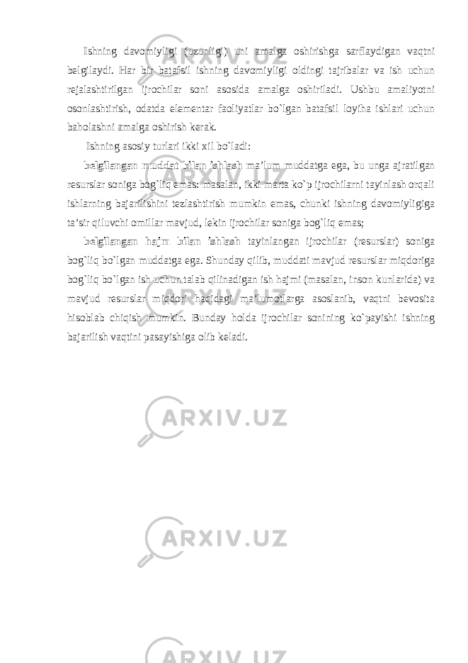 Ishning davomiyligi (uzunligi) uni amalga oshirishga sarflaydigan vaqtni belgilaydi. Har bir batafsil ishning davomiyligi oldingi tajribalar va ish uchun rejalashtirilgan ijrochilar soni asosida amalga oshiriladi. Ushbu amaliyotni osonlashtirish, odatda elementar faoliyatlar bo`lgan batafsil loyiha ishlari uchun baholashni amalga oshirish kerak. Ishning asosiy turlari ikki xil bo`ladi: belgilangan muddat bilan ishlash ma’lum muddatga ega, bu unga ajratilgan resurslar soniga bog`liq emas: masalan, ikki marta ko`p ijrochilarni tayinlash orqali ishlarning bajarilishini tezlashtirish mumkin emas, chunki ishning davomiyligiga ta’sir qiluvchi omillar mavjud, lekin ijrochilar soniga bog`liq emas; belgilangan hajm bilan ishlash tayinlangan ijrochilar (resurslar) soniga bog`liq bo`lgan muddatga ega. Shunday qilib, muddati mavjud resurslar miqdoriga bog`liq bo`lgan ish uchun talab qilinadigan ish hajmi (masalan, inson kunlarida) va mavjud resurslar miqdori haqidagi ma’lumotlarga asoslanib, vaqtni bevosita hisoblab chiqish mumkin. Bunday holda ijrochilar sonining ko`payishi ishning bajarilish vaqtini pasayishiga olib keladi. 