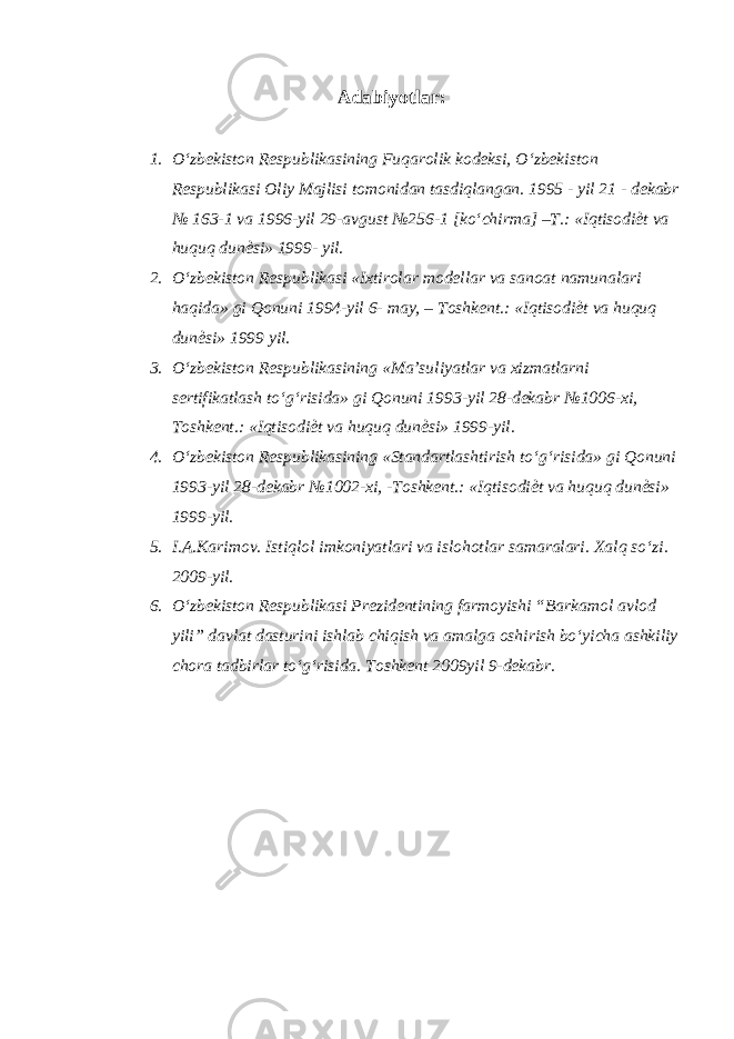 Adabiyotlar : 1. O‘zbekiston Respublikasining Fuqarolik kodeksi, O‘zbekiston Respublikasi Oliy Majlisi tomonidan tasdiqlangan. 1995 - yil 21 - dekabr № 163-1 va 1996-yil 29-avgust №256-1 [ko‘chirma] –T.: «Iqtisodi ѐ t va huquq dun ѐ si» 1999- yil. 2. O‘zbekiston Respublikasi «Ixtirolar modellar va sanoat namunalari haqida» gi Qonuni 1994-yil 6- may, – Toshkent.: «Iqtisodi ѐ t va huquq dun ѐ si» 1999 yil. 3. O‘zbekiston Respublikasining «Ma’suliyatlar va xizmatlarni sertifikatlash to‘g‘risida» gi Qonuni 1993-yil 28-dekabr №1006-xi, Toshkent.: «Iqtisodi ѐ t va huquq dun ѐ si» 1999-yil. 4. O‘zbekiston Respublikasining «Standartlashtirish to‘g‘risida» gi Qonuni 1993-yil 28-dekabr №1002-xi, -Toshkent.: «Iqtisodi ѐ t va huquq dun ѐ si» 1999-yil. 5. I.A.Karimov. Istiqlol imkoniyatlari va islohotlar samaralari. Xalq so‘zi. 2009-yil. 6. O‘zbekiston Respublikasi Prezidentining farmoyishi “Barkamol avlod yili” davlat dasturini ishlab chiqish va amalga oshirish bo‘yicha ashkiliy chora tadbirlar to‘g‘risida. Toshkent 2009yil 9-dekabr. 