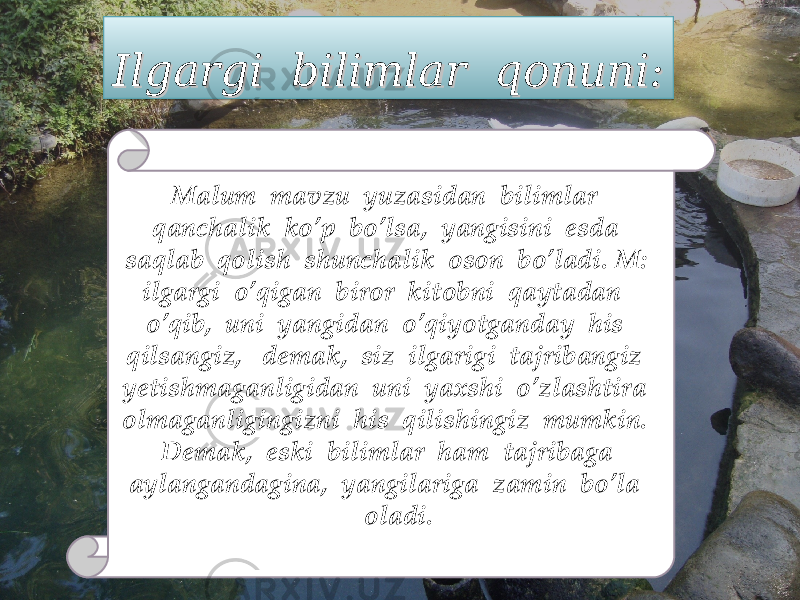 Ilgargi bilimlar qonuni:Ilgargi bilimlar qonuni: Malum mavzu yuzasidan bilimlar qanchalik ko’p bo’lsa, yangisini esda saqlab qolish shunchalik oson bo’ladi. M: ilgargi o’qigan biror kitobni qaytadan o’qib, uni yangidan o’qiyotganday his qilsangiz, demak, siz ilgarigi tajribangiz yetishmaganligidan uni yaxshi o’zlashtira olmaganligingizni his qilishingiz mumkin. Demak, eski bilimlar ham tajribaga aylangandagina, yangilariga zamin bo’la oladi. 0102030401020304 