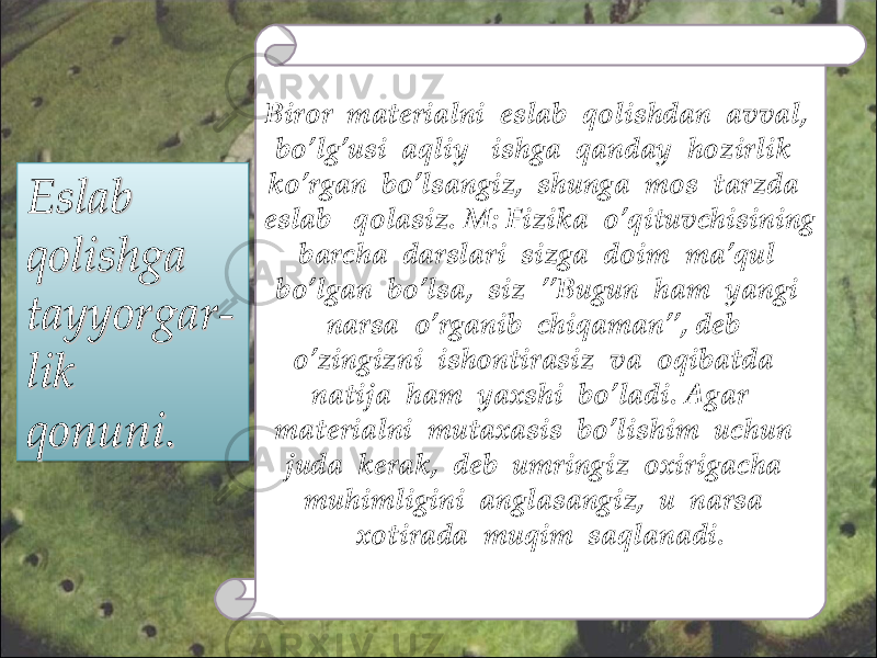 Eslab Eslab qolishga qolishga tayyorgar- tayyorgar- lik lik qonuni.qonuni. Biror materialni eslab qolishdan avval, bo’lg’usi aqliy ishga qanday hozirlik ko’rgan bo’lsangiz, shunga mos tarzda eslab qolasiz. M: Fizika o’qituvchisining barcha darslari sizga doim ma’qul bo’lgan bo’lsa, siz ’’Bugun ham yangi narsa o’rganib chiqaman’’, deb o’zingizni ishontirasiz va oqibatda natija ham yaxshi bo’ladi. Agar materialni mutaxasis bo’lishim uchun juda kerak, deb umringiz oxirigacha muhimligini anglasangiz, u narsa xotirada muqim saqlanadi.2121 1010 0303 0D0D 1010 