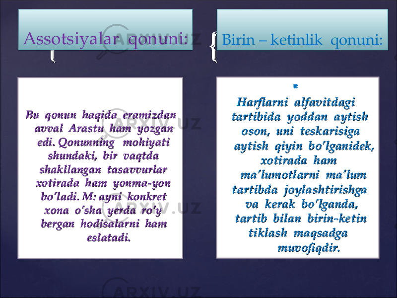 {{ {{  Harflarni alfavitdagi Harflarni alfavitdagi tartibida yoddan aytish tartibida yoddan aytish oson, uni teskarisiga oson, uni teskarisiga aytish qiyin bo’lganidek, aytish qiyin bo’lganidek, xotirada ham xotirada ham ma’lumotlarni ma’lum ma’lumotlarni ma’lum tartibda joylashtirishga tartibda joylashtirishga va kerak bo’lganda, va kerak bo’lganda, tartib bilan birin-ketin tartib bilan birin-ketin tiklash maqsadga tiklash maqsadga muvofiqdir.muvofiqdir. Bu qonun haqida eramizdan Bu qonun haqida eramizdan avval Arastu ham yozgan avval Arastu ham yozgan edi. Qonunning mohiyati edi. Qonunning mohiyati shundaki, bir vaqtda shundaki, bir vaqtda shakllangan tasavvurlar shakllangan tasavvurlar xotirada ham yonma-yon xotirada ham yonma-yon bo’ladi. M: ayni konkret bo’ladi. M: ayni konkret xona o’sha yerda ro’y xona o’sha yerda ro’y bergan hodisalarni ham bergan hodisalarni ham eslatadi.eslatadi. Birin – ketinlik qonuni:Assotsiyalar qonuni:02 101111 