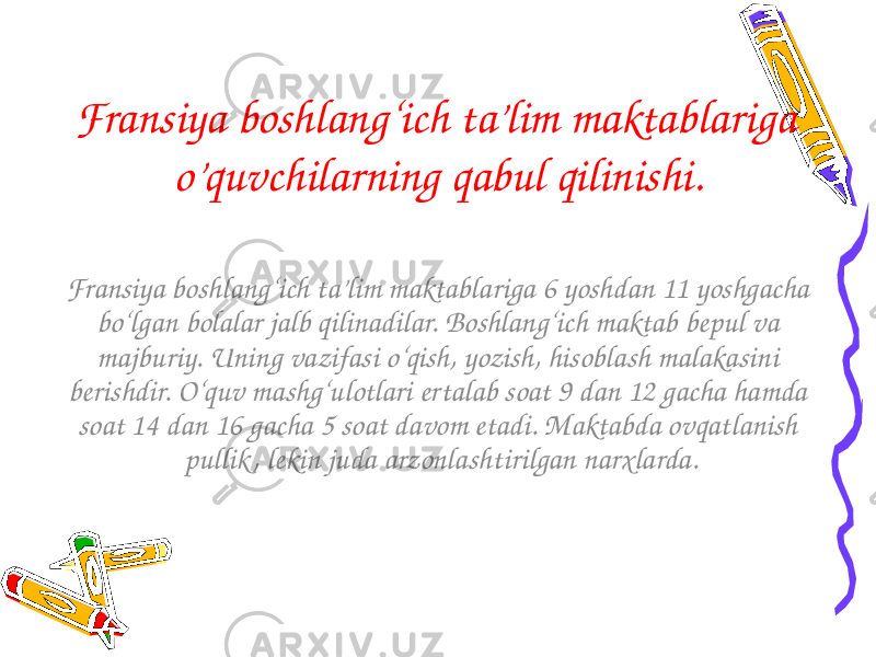 Fransiya boshlang‘ich ta’lim maktablariga o’quvchilarning qabul qilinishi. Fransiya boshlang‘ich ta’lim maktablariga 6 yoshdan 11 yoshgacha bo‘lgan bolalar jalb qilinadilar. Boshlang‘ich maktab bepul va majburiy. Uning vazifasi o‘qish, yozish, hisoblash malakasini berishdir. O‘quv mashg‘ulotlari ertalab soat 9 dan 12 gacha hamda soat 14 dan 16 gacha 5 soat davom etadi. Maktabda ovqatlanish pullik , lekin juda arzonlashtirilgan narxlarda. 