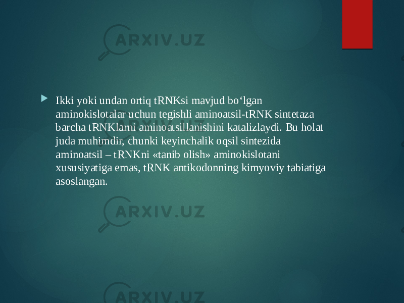  Ikki yoki undan ortiq tRNKsi mavjud bo‘lgan aminokislotalar uchun tegishli aminoatsil-tRNK sintetaza barcha tRNKlarni aminoatsillanishini katalizlaydi. Bu holat juda muhimdir, chunki keyinchalik oqsil sintezida aminoatsil – tRNKni «tanib olish» aminokislotani xususiyatiga emas, tRNK antikodonning kimyoviy tabiatiga asoslangan. 