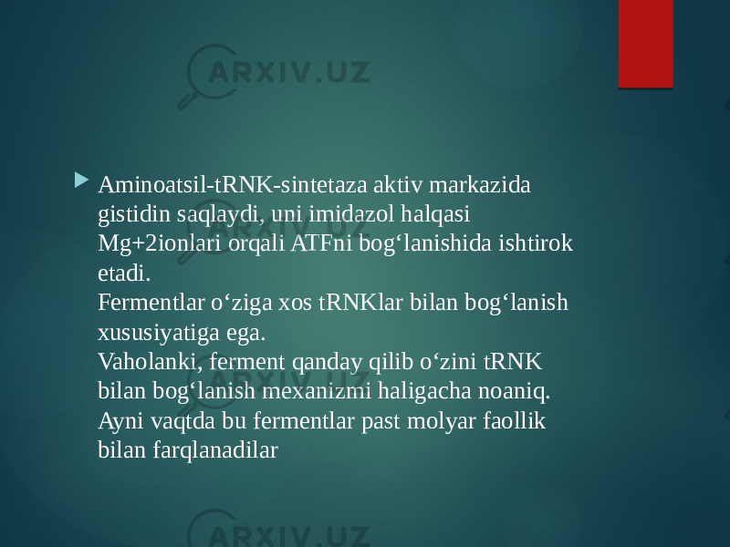  Aminoatsil-tRNK-sintetaza aktiv markazida gistidin saqlaydi, uni imidazol halqasi Mg+2ionlari orqali ATFni bog‘lanishida ishtirok etadi. Fermentlar o‘ziga xos tRNKlar bilan bog‘lanish xususiyatiga ega. Vaholanki, ferment qanday qilib o‘zini tRNK bilan bog‘lanish mexanizmi haligacha noaniq. Ayni vaqtda bu fermentlar past molyar faollik bilan farqlanadilar 