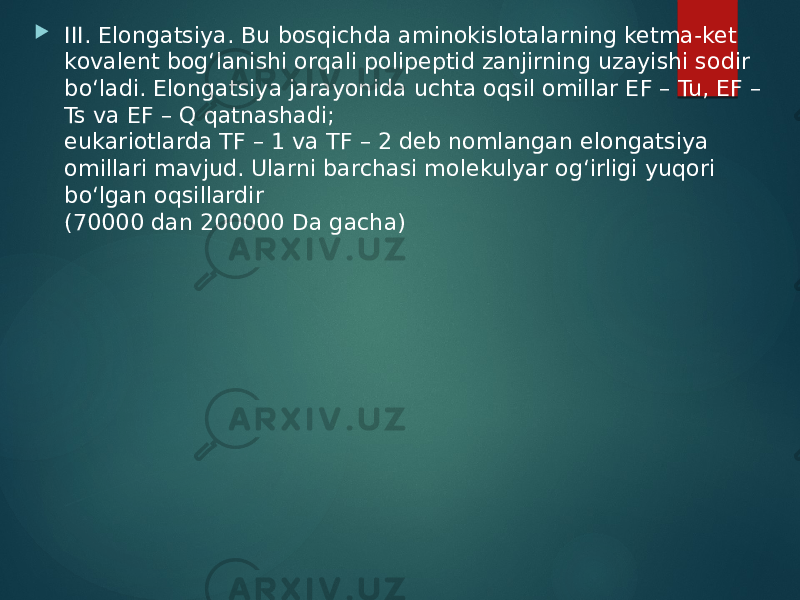  III. Elongatsiya. Bu bosqichda aminokislotalarning ketma-ket kovalent bog‘lanishi orqali polipeptid zanjirning uzayishi sodir bo‘ladi. Elongatsiya jarayonida uchta oqsil omillar EF – Tu, EF – Ts va EF – Q qatnashadi; eukariotlarda TF – 1 va TF – 2 deb nomlangan elongatsiya omillari mavjud. Ularni barchasi molekulyar og‘irligi yuqori bo‘lgan oqsillardir (70000 dan 200000 Da gacha) 