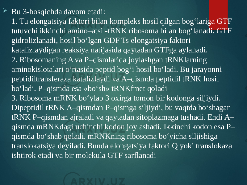  Bu 3-bosqichda davom etadi: 1. Tu elongatsiya faktori bilan kompleks hosil qilgan bog‘lariga GTF tutuvchi ikkinchi amino–atsil-tRNK ribosoma bilan bog‘lanadi. GTF gidrolizlanadi, hosil bo‘lgan GDF Ts elongatsiya faktori katalizlaydigan reaksiya natijasida qaytadan GTFga aylanadi. 2. Ribosomaning A va P–qismlarida joylashgan tRNKlarning aminokislotalari o‘rtasida peptid bog‘i hosil bo‘ladi. Bu jarayonni peptidiltransferaza katalizlaydi va A–qismda peptidil tRNK hosil bo‘ladi. P–qismda esa «bo‘sh» tRNKfmet qoladi 3. Ribosoma mRNK bo‘ylab 3 oxirga tomon bir kodonga siljiydi. Dipeptidil tRNK A–qismdan P–qismga siljiydi, bu vaqtda bo‘shagan tRNK P–qismdan ajraladi va qaytadan sitoplazmaga tushadi. Endi A– qismda mRNKdagi uchinchi kodon joylashadi. Ikkinchi kodon esa P– qismda bo‘shab qoladi. mRNKning ribosoma bo‘yicha siljishiga translokatsiya deyiladi. Bunda elongatsiya faktori Q yoki translokaza ishtirok etadi va bir molekula GTF sarflanadi 