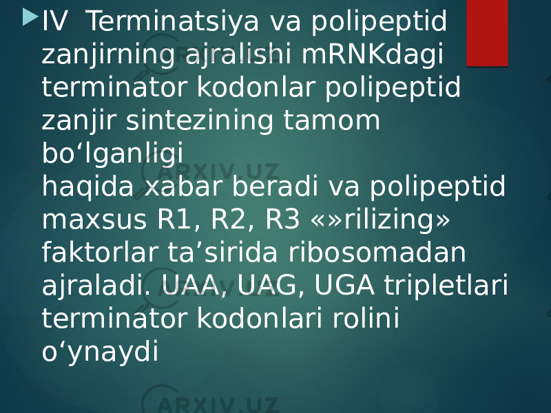  IV Terminatsiya va polipeptid zanjirning ajralishi mRNKdagi terminator kodonlar polipeptid zanjir sintezining tamom bo‘lganligi haqida xabar beradi va polipeptid maxsus R1, R2, R3 «»rilizing» faktorlar ta’sirida ribosomadan ajraladi. UAA, UAG, UGA tripletlari terminator kodonlari rolini o‘ynaydi 