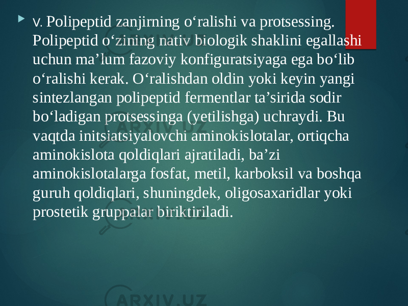  V. Polipeptid zanjirning o‘ralishi va protsessing. Polipeptid o‘zining nativ biologik shaklini egallashi uchun ma’lum fazoviy konfiguratsiyaga ega bo‘lib o‘ralishi kerak. O‘ralishdan oldin yoki keyin yangi sintezlangan polipeptid fermentlar ta’sirida sodir bo‘ladigan protsessinga (yetilishga) uchraydi. Bu vaqtda initsiatsiyalovchi aminokislotalar, ortiqcha aminokislota qoldiqlari ajratiladi, ba’zi aminokislotalarga fosfat, metil, karboksil va boshqa guruh qoldiqlari, shuningdek, oligosaxaridlar yoki prostetik gruppalar biriktiriladi. 