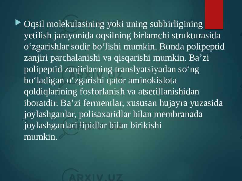  Oqsil molekulasining yoki uning subbirligining yetilish jarayonida oqsilning birlamchi strukturasida o‘zgarishlar sodir bo‘lishi mumkin. Bunda polipeptid zanjiri parchalanishi va qisqarishi mumkin. Ba’zi polipeptid zanjirlarning translyatsiyadan so‘ng bo‘ladigan o‘zgarishi qator aminokislota qoldiqlarining fosforlanish va atsetillanishidan iboratdir. Ba’zi fermentlar, xususan hujayra yuzasida joylashganlar, polisaxaridlar bilan membranada joylashganlari lipidlar bilan birikishi mumkin. 