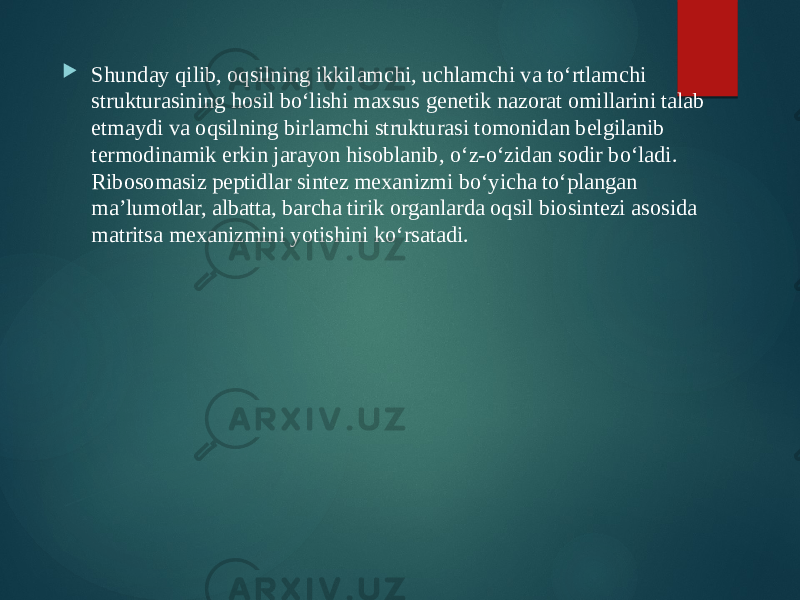  Shunday qilib, oqsilning ikkilamchi, uchlamchi va to‘rtlamchi strukturasining hosil bo‘lishi maxsus genetik nazorat omillarini talab etmaydi va oqsilning birlamchi strukturasi tomonidan belgilanib termodinamik erkin jarayon hisoblanib, o‘z-o‘zidan sodir bo‘ladi. Ribosomasiz peptidlar sintez mexanizmi bo‘yicha to‘plangan ma’lumotlar, albatta, barcha tirik organlarda oqsil biosintezi asosida matritsa mexanizmini yotishini ko‘rsatadi. 