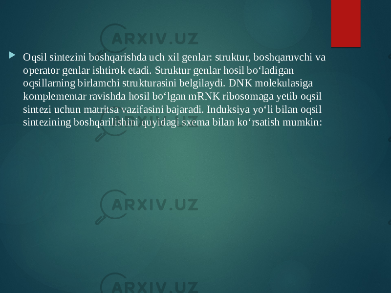  Oqsil sintezini boshqarishda uch xil genlar: struktur, boshqaruvchi va operator genlar ishtirok etadi. Struktur genlar hosil bo‘ladigan oqsillarning birlamchi strukturasini belgilaydi. DNK molekulasiga komplementar ravishda hosil bo‘lgan mRNK ribosomaga yetib oqsil sintezi uchun matritsa vazifasini bajaradi. Induksiya yo‘li bilan oqsil sintezining boshqarilishini quyidagi sxema bilan ko‘rsatish mumkin: 