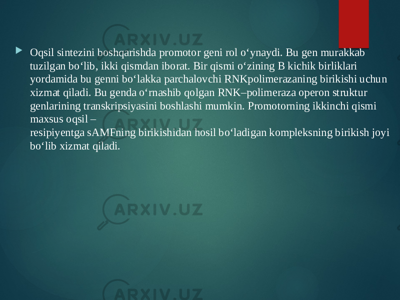  Oqsil sintezini boshqarishda promotor geni rol o‘ynaydi. Bu gen murakkab tuzilgan bo‘lib, ikki qismdan iborat. Bir qismi o‘zining B kichik birliklari yordamida bu genni bo‘lakka parchalovchi RNKpolimerazaning birikishi uchun xizmat qiladi. Bu genda o‘rnashib qolgan RNK–polimeraza operon struktur genlarining transkripsiyasini boshlashi mumkin. Promotorning ikkinchi qismi maxsus oqsil – resipiyentga sAMFning birikishidan hosil bo‘ladigan kompleksning birikish joyi bo‘lib xizmat qiladi. 