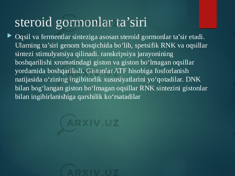 steroid gormonlar ta’siri  Oqsil va fermentlar sinteziga asosan steroid gormonlar ta’sir etadi. Ularning ta’siri genom bosqichida bo‘lib, spetsifik RNK va oqsillar sintezi stimulyatsiya qilinadi. ranskripsiya jarayonining boshqarilishi xromatindagi giston va giston bo‘lmagan oqsillar yordamida boshqariladi. Gistonlar ATF hisobiga fosforlanish natijasida o‘zining ingibitorlik xususiyatlarini yo‘qotadilar. DNK bilan bog‘langan giston bo‘lmagan oqsillar RNK sintezini gistonlar bilan ingibirlanishiga qarshilik ko‘rsatadilar 