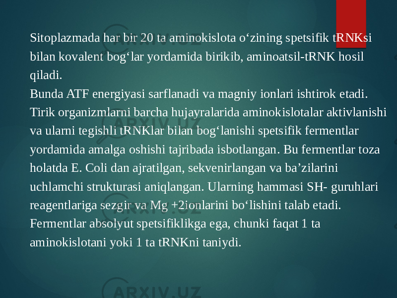 Sitoplazmada har bir 20 ta aminokislota o‘zining spetsifik tRNKsi bilan kovalent bog‘lar yordamida birikib, aminoatsil-tRNK hosil qiladi. Bunda ATF energiyasi sarflanadi va magniy ionlari ishtirok etadi. Tirik organizmlarni barcha hujayralarida aminokislotalar aktivlanishi va ularni tegishli tRNKlar bilan bog‘lanishi spetsifik fermentlar yordamida amalga oshishi tajribada isbotlangan. Bu fermentlar toza holatda E. Coli dan ajratilgan, sekvenirlangan va ba’zilarini uchlamchi strukturasi aniqlangan. Ularning hammasi SH- guruhlari reagentlariga sezgir va Mg +2ionlarini bo‘lishini talab etadi. Fermentlar absolyut spetsifiklikga ega, chunki faqat 1 ta aminokislotani yoki 1 ta tRNKni taniydi. 