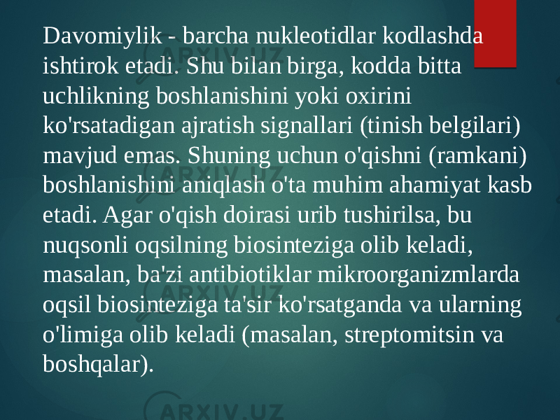 Davomiylik - barcha nukleotidlar kodlashda ishtirok etadi. Shu bilan birga, kodda bitta uchlikning boshlanishini yoki oxirini ko&#39;rsatadigan ajratish signallari (tinish belgilari) mavjud emas. Shuning uchun o&#39;qishni (ramkani) boshlanishini aniqlash o&#39;ta muhim ahamiyat kasb etadi. Agar o&#39;qish doirasi urib tushirilsa, bu nuqsonli oqsilning biosinteziga olib keladi, masalan, ba&#39;zi antibiotiklar mikroorganizmlarda oqsil biosinteziga ta&#39;sir ko&#39;rsatganda va ularning o&#39;limiga olib keladi (masalan, streptomitsin va boshqalar). 