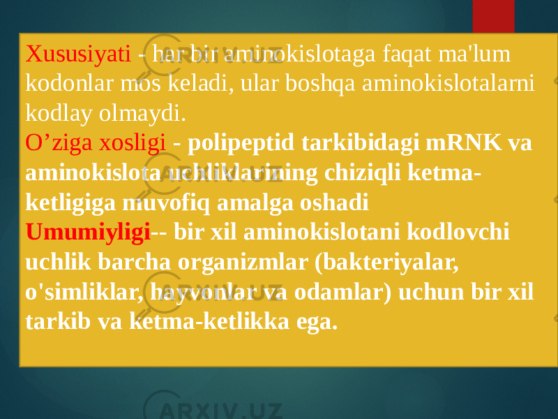 Xususiyati - har bir aminokislotaga faqat ma&#39;lum kodonlar mos keladi, ular boshqa aminokislotalarni kodlay olmaydi. O’ziga xosligi - polipeptid tarkibidagi mRNK va aminokislota uchliklarining chiziqli ketma- ketligiga muvofiq amalga oshadi Umumiyligi -- bir xil aminokislotani kodlovchi uchlik barcha organizmlar (bakteriyalar, o&#39;simliklar, hayvonlar va odamlar) uchun bir xil tarkib va ketma-ketlikka ega. 