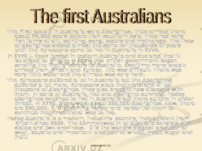 The First people in Australia were Aborigines. They arrived there The First people in Australia were Aborigines. They arrived there about 12,000 years before from southern Asia. They had very about 12,000 years before from southern Asia. They had very rich forms of art, painting, song, poetry and mythology. The lives rich forms of art, painting, song, poetry and mythology. The lives of aborigines stayed almost the same for thousands of years of aborigines stayed almost the same for thousands of years until the Europeans came to live in Australia in 1778. until the Europeans came to live in Australia in 1778. In 1770 J. Cook landed in eastern Australia and declared that it In 1770 J. Cook landed in eastern Australia and declared that it belonged to Britain. In 1778, the British government began belonged to Britain. In 1778, the British government began sending the first prisoners to Australia. Overtime many people sending the first prisoners to Australia. Overtime many people arrived from Britain and Europe. Life was difficult. There was arrived from Britain and Europe. Life was difficult. There was very little water and the climate was very hard. very little water and the climate was very hard. The Europeans suffered a lot in Australia but the Aborigines The Europeans suffered a lot in Australia but the Aborigines suffered a lot more. Europeans stole their land and killed suffered a lot more. Europeans stole their land and killed thousand of Aborigines. They also brought new diseases with thousand of Aborigines. They also brought new diseases with them. In parts of Australia, not one Aborigine survived. Today them. In parts of Australia, not one Aborigine survived. Today aborigines continue to live in Australia but there culture in under aborigines continue to live in Australia but there culture in under threat. In 1770, there were about 300,000 Aborigines. Now, there threat. In 1770, there were about 300,000 Aborigines. Now, there are 120,000. It is becoming harder and harder for them to are 120,000. It is becoming harder and harder for them to continue their traditional way to live.continue their traditional way to live. Today Australia is a modern, industrial country, independent from Today Australia is a modern, industrial country, independent from Britain since 1931. The Commonwealth of Australia consists of 6 Britain since 1931. The Commonwealth of Australia consists of 6 states and two provinces. It is the world’s biggest producer of states and two provinces. It is the world’s biggest producer of wool, bauxite and important producer of wheat, meat, sugar and wool, bauxite and important producer of wheat, meat, sugar and fruit.fruit. www.arxiv.uz 