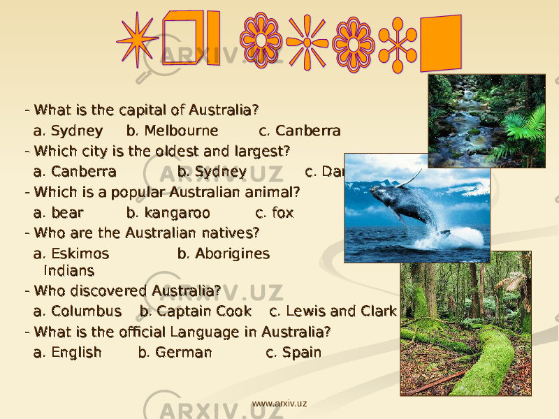 - - What is the capital of Australia?What is the capital of Australia? a. Sydney a. Sydney b. Melbourne c. Canberrab. Melbourne c. Canberra - Which city is the oldest and largest?- Which city is the oldest and largest? a. Canberra a. Canberra b. Sydney c. Darwin b. Sydney c. Darwin - Which is a popular Australian animal?- Which is a popular Australian animal? a. bear a. bear b. kangaroo c. foxb. kangaroo c. fox - Who are the Australian natives?- Who are the Australian natives? a. Eskimos a. Eskimos b. Aborigines b. Aborigines c. c. IndiansIndians - Who discovered Australia?- Who discovered Australia? a. Columbus b. Captain Cook c. Lewis and Clark a. Columbus b. Captain Cook c. Lewis and Clark - What is the official Language in Australia? - What is the official Language in Australia? a. English b. German c. Spain a. English b. German c. Spain www.arxiv.uz 