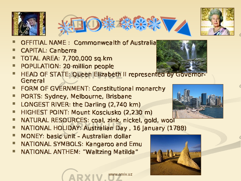  OFFITIAL NAME : Commonwealth of AustraliaOFFITIAL NAME : Commonwealth of Australia  CAPITAL: CanberraCAPITAL: Canberra  TOTAL AREA: 7,700,000 sq.kmTOTAL AREA: 7,700,000 sq.km  POPULATION: 20 million peoplePOPULATION: 20 million people  HEAD OF STATE: Queen Elizabeth II represented by Governor-HEAD OF STATE: Queen Elizabeth II represented by Governor- GeneralGeneral  FORM OF GVERNMENTFORM OF GVERNMENT : Constitutional monarchy: Constitutional monarchy  PORTS: Sydney, Melbourne, BrisbanePORTS: Sydney, Melbourne, Brisbane  LONGEST RIVER: the Darling (2,740 km)LONGEST RIVER: the Darling (2,740 km)  HIGHEST POINT: Mount Kosciusko (2,230 m)HIGHEST POINT: Mount Kosciusko (2,230 m)  NATURAL RESNATURAL RES OO URCES: URCES: coal, zink, nickel, gold, woolcoal, zink, nickel, gold, wool  NATIONAL HOLIDAY: Australian Day , 16 January (1788)NATIONAL HOLIDAY: Australian Day , 16 January (1788)  MONEY: basic unit – Australian dollarMONEY: basic unit – Australian dollar  NATIONAL SYMBOLS: Kangaroo and EmuNATIONAL SYMBOLS: Kangaroo and Emu  NATIONAL ANTHEM: “Waltzing Matilda”NATIONAL ANTHEM: “Waltzing Matilda” www.arxiv.uz 