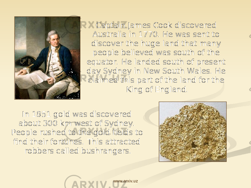 Captain James Cook discovered Australia in 1770. He was sent to discover the huge land that many people believed was south of the equator. He landed south of present day Sydney in New South Wales. He claimed this part of the land for the King of England. In 1851 gold was discovered about 300 km west of Sydney. People rushed to the gold fields to find their fortunes. This attracted robbers called bushrangers. www.arxiv.uz 