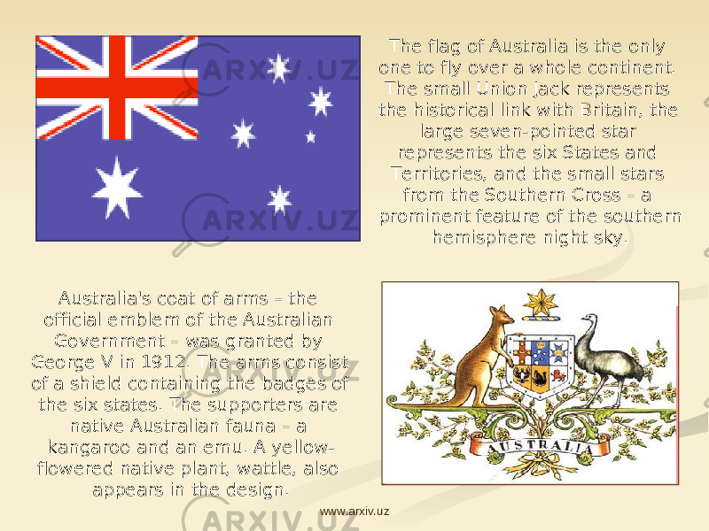 Australia&#39;s coat of arms – the official emblem of the Australian Government – was granted by George V in 1912. The arms consist of a shield containing the badges of the six states. The supporters are native Australian fauna – a kangaroo and an emu. A yellow- flowered native plant, wattle, also appears in the design. The flag of Australia is the only one to fly over a whole continent. The small Union Jack represents the historical link with Britain, the large seven-pointed star represents the six States and Territories, and the small stars from the Southern Cross – a prominent feature of the southern hemisphere night sky. www.arxiv.uz 