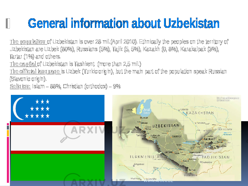 General information about Uzbekistan The population of Uzbekistan is over 28 mil.(April 2010). Ethnically the peoples on the territory of Uzbekistan are Uzbek (80%), Russians (5%), Tajik (5, 5%), Kazakh (0, 8%), Karakalpak (3%), Tartar (1%) and others. The capital of Uzbekistan is Tashkent (more than 2,5 mil.) The official language is Uzbek (Turkic origin), but the main part of the population speak Russian (Slavonic origin). Religion: Islam – 88%, Christian (orthodox) – 9% WWW.ARXIV.UZ 