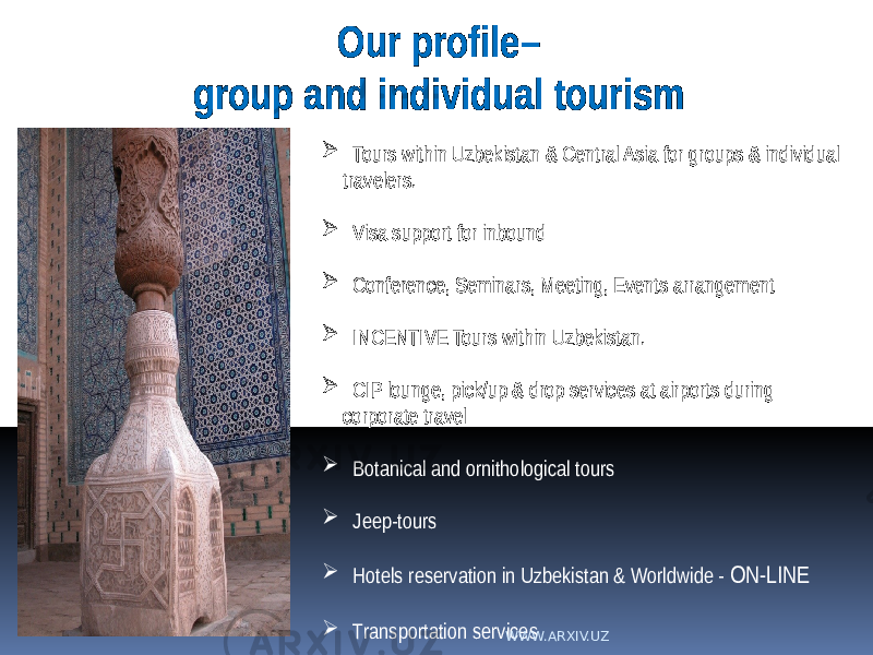  Tours within Uzbekistan & Central Asia for groups & individual travelers.  Visa support for inbound  Conference, Seminars, Meeting, Events arrangement  INCENTIVE Tours within Uzbekistan.  CIP lounge, pick/up & drop services at airports during corporate travel  Botanical and ornithological tours  Jeep-tours  Hotels reservation in Uzbekistan & Worldwide - ON-LINE  Transportation servicesOur profile– group and individual tourism WWW.ARXIV.UZ 