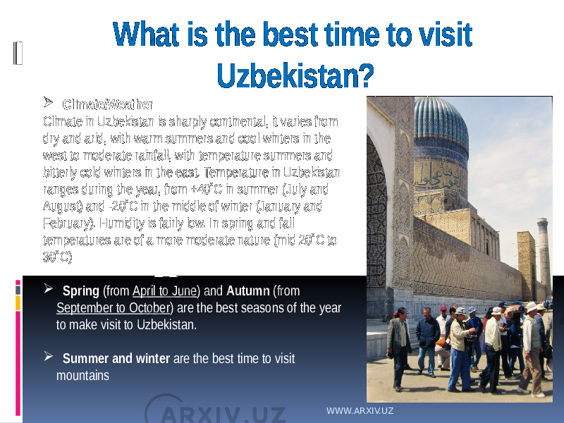 What is the best time to visit Uzbekistan?  Climate/Weather Climate in Uzbekistan is sharply continental, it varies from dry and arid, with warm summers and cool winters in the west to moderate rainfall, with temperature summers and bitterly cold winters in the east. Temperature in Uzbekistan ranges during the year, from +40˚C in summer (July and August) and -20˚C in the middle of winter (January and February). Humidity is fairly low. In spring and fall temperatures are of a more moderate nature (mid 20˚C to 30˚C)  Spring (from April to June ) and Autumn (from September to October ) are the best seasons of the year to make visit to Uzbekistan.  Summer and winter are the best time to visit mountains WWW.ARXIV.UZ 