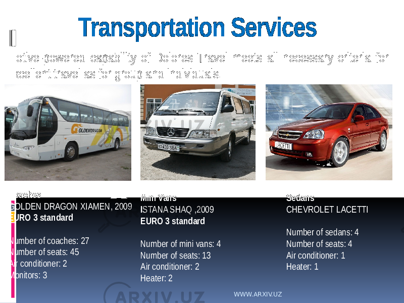 Transportation Services Motive-powered capability of Dolores Travel meets all necessary criteria for excellent travel as for group and individuals. Coaches GOLDEN DRAGON XIAMEN, 2009 EURO 3 standard Number of coaches: 27 Number of seats: 45 Air conditioner: 2 Monitors: 3 Mini Vans I STANA SHAQ ,2009 EURO 3 standard Number of mini vans: 4 Number of seats: 13 Air conditioner: 2 Heater: 2 Sedans CHEVROLET LACETTI Number of sedans: 4 Number of seats: 4 Air conditioner: 1 Heater: 1 WWW.ARXIV.UZ 