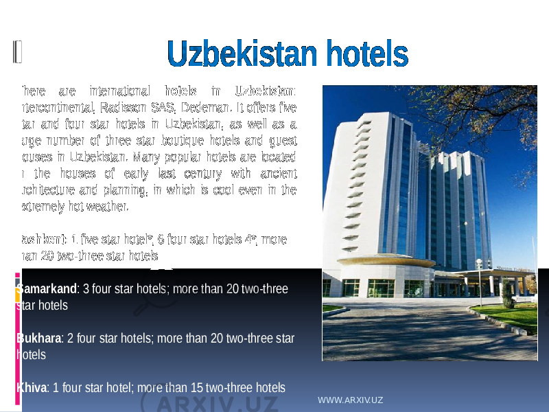 Uzbekistan hotels There are international hotels in Uzbekistan : Intercontinental, Radisson SAS, Dedeman. It offers five star and four star hotels in Uzbekistan, as well as a large number of three star boutique hotels and guest houses in Uzbekistan. Many popular hotels are located in the houses of early last century with ancient architecture and planning, in which is cool even in the extremely hot weather. Tashkent: 1 five star hotel*; 6 four star hotels 4*; more than 20 two-three star hotels Samarkand : 3 four star hotels; more than 20 two-three star hotels Bukhara : 2 four star hotels; more than 20 two-three star hotels Khiva : 1 four star hotel; more than 15 two-three hotels WWW.ARXIV.UZ 