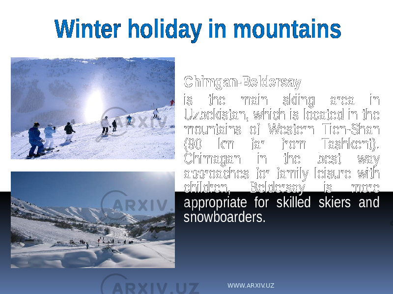 Chimgan-Beldersay is the main skiing area in Uzbekistan, which is located in the mountains of Western Tien-Shan (90 km far from Tashkent). Chimagan in the best way approaches for family leisure with children, Beldersay is more appropriate for skilled skiers and snowboarders.Winter holiday in mountains WWW.ARXIV.UZ 