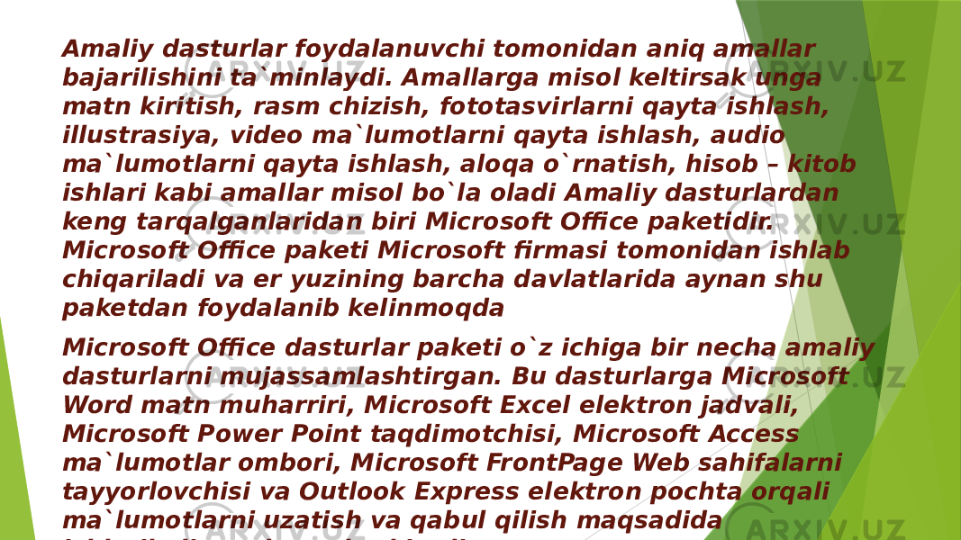 Amaliy dasturlar foydalanuvchi tomonidan aniq amallar bajarilishini ta`minlaydi. Amallarga misol keltirsak unga matn kiritish, rasm chizish, fototasvirlarni qayta ishlash, illustrasiya, video ma`lumotlarni qayta ishlash, audio ma`lumotlarni qayta ishlash, aloqa o`rnatish, hisob – kitob ishlari kabi amallar misol bo`la oladi Amaliy dasturlardan keng tarqalganlaridan biri Microsoft Office paketidir. Microsoft Office paketi Microsoft firmasi tomonidan ishlab chiqariladi va er yuzining barcha davlatlarida aynan shu paketdan foydalanib kelinmoqda Microsoft Office dasturlar paketi o`z ichiga bir necha amaliy dasturlarni mujassamlashtirgan. Bu dasturlarga Microsoft Word matn muharriri, Microsoft Excel elektron jadvali, Microsoft Power Point taqdimotchisi, Microsoft Access ma`lumotlar ombori, Microsoft FrontPage Web sahifalarni tayyorlovchisi va Outlook Express elektron pochta orqali ma`lumotlarni uzatish va qabul qilish maqsadida ishlatiladigan dasturlar kiradi. 