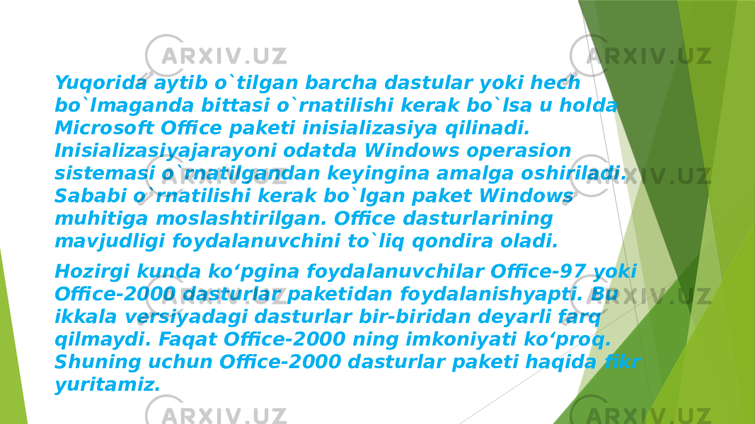 Yuqorida aytib o`tilgan barcha dastular yoki hech bo`lmaganda bittasi o`rnatilishi kerak bo`lsa u holda Microsoft Office paketi inisializasiya qilinadi. Inisializasiyajarayoni odatda Windows operasion sistemasi o`rnatilgandan keyingina amalga oshiriladi. Sababi o`rnatilishi kerak bo`lgan paket Windows muhitiga moslashtirilgan. Office dasturlarining mavjudligi foydalanuvchini to`liq qondira oladi. Hozirgi kunda ko‘pgina foydalanuvchilar Office-97 yoki Office-2000 dasturlar paketidan foydalanishyapti. Bu ikkala versiyadagi dasturlar bir-biridan deyarli farq qilmaydi. Faqat Office-2000 ning imkoniyati ko‘proq. Shuning uchun Office-2000 dasturlar paketi haqida fikr yuritamiz. 