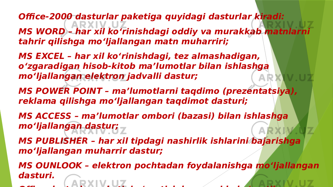 Office-2000 dasturlar paketiga quyidagi dasturlar kiradi: MS WORD – har xil ko‘rinishdagi oddiy va murakkab matnlarni tahrir qilishga mo‘ljallangan matn muharriri; MS EXCEL – har xil ko‘rinishdagi, tez almashadigan, o‘zgaradigan hisob-kitob ma’lumotlar bilan ishlashga mo‘ljallangan elektron jadvalli dastur; MS POWER POINT – ma’lumotlarni taqdimo (prezentatsiya), reklama qilishga mo‘ljallangan taqdimot dasturi; MS ACCESS – ma’lumotlar ombori (bazasi) bilan ishlashga mo‘ljallangan dastur; MS PUBLISHER – har xil tipdagi nashirlik ishlarini bajarishga mo‘ljallangan muharrir dastur; MS OUNLOOK – elektron pochtadan foydalanishga mo‘ljallangan dasturi. Office dasturlar paketini o‘rnatishda yuqorida ko‘rsatilgan dasturlarni tanlash orqali, ya’ni keraklisini o‘rnatish orqali kompyuter qattiq diskidagi joyni tejash mumkin. 