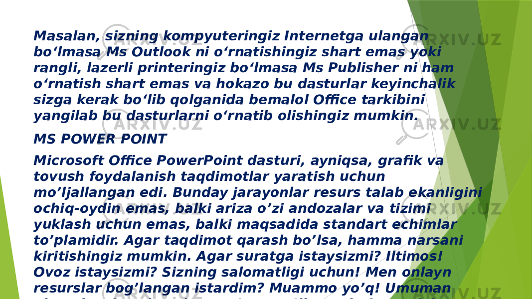 Masalan, sizning kompyuteringiz Internetga ulangan bo‘lmasa Ms Outlook ni o‘rnatishingiz shart emas yoki rangli, lazerli printeringiz bo‘lmasa Ms Publisher ni ham o‘rnatish shart emas va hokazo bu dasturlar keyinchalik sizga kerak bo‘lib qolganida bemalol Office tarkibini yangilab bu dasturlarni o‘rnatib olishingiz mumkin. MS POWER POINT Microsoft Office PowerPoint dasturi, ayniqsa, grafik va tovush foydalanish taqdimotlar yaratish uchun mo’ljallangan edi. Bunday jarayonlar resurs talab ekanligini ochiq-oydin emas, balki ariza o’zi andozalar va tizimi yuklash uchun emas, balki maqsadida standart echimlar to’plamidir. Agar taqdimot qarash bo’lsa, hamma narsani kiritishingiz mumkin. Agar suratga istaysizmi? Iltimos! Ovoz istaysizmi? Sizning salomatligi uchun! Men onlayn resurslar bog’langan istardim? Muammo yo’q! Umuman olganda, siz onlayn hatto o’quv qo’llanmalari yaratish mumkin. 