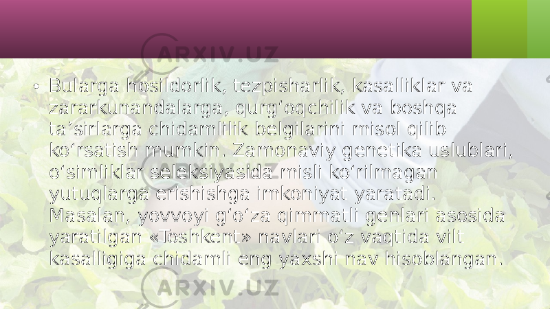 • Bularga hosildorlik, tezpisharlik, kasalliklar va zararkunandalarga, qurg‘oqchilik va boshqa ta’sirlarga chidamlilik belgilarini misol qilib ko‘rsatish mumkin. Zamonaviy genetika uslublari, o‘simliklar seleksiyasida misli ko‘rilmagan yutuqlarga erishishga imkoniyat yaratadi. Masalan, yovvoyi g‘o‘za qimmatli genlari asosida yaratilgan «Toshkent» navlari o‘z vaqtida vilt kasalligiga chidamli eng yaxshi nav hisoblangan. 