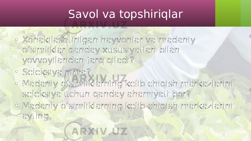 Savol va topshiriqlar • Xonakilashtirilgan hayvonlar va madaniy o‘simliklar qanday xususiyatlari bilan yovvoyilaridan farq qiladi? • Seleksiya nima? • Madaniy o‘simliklarning kelib chiqish markazlarini seleksiya uchun qanday ahamiyati bor? • Madaniy o‘simliklarning kelib chiqish markazlarini ayting. 