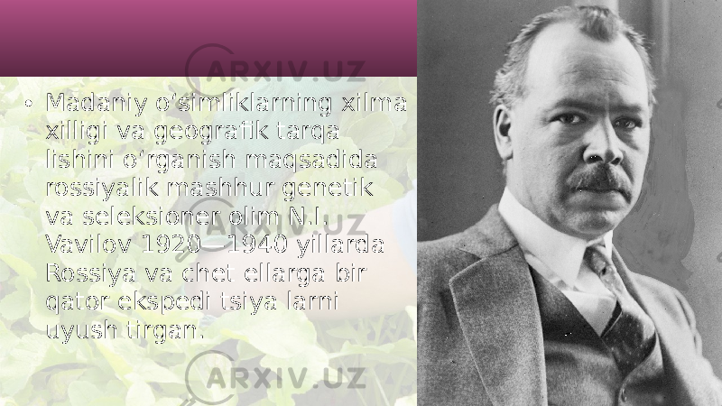 • Madaniy o‘simliklarning xilma xilligi va geografik tarqa lishini o‘rganish maqsadida rossiyalik mashhur genetik va seleksioner olim N.I. Vavilov 1920—1940 yillarda Rossiya va chet ellarga bir qator ekspedi tsiya larni uyush tirgan. 